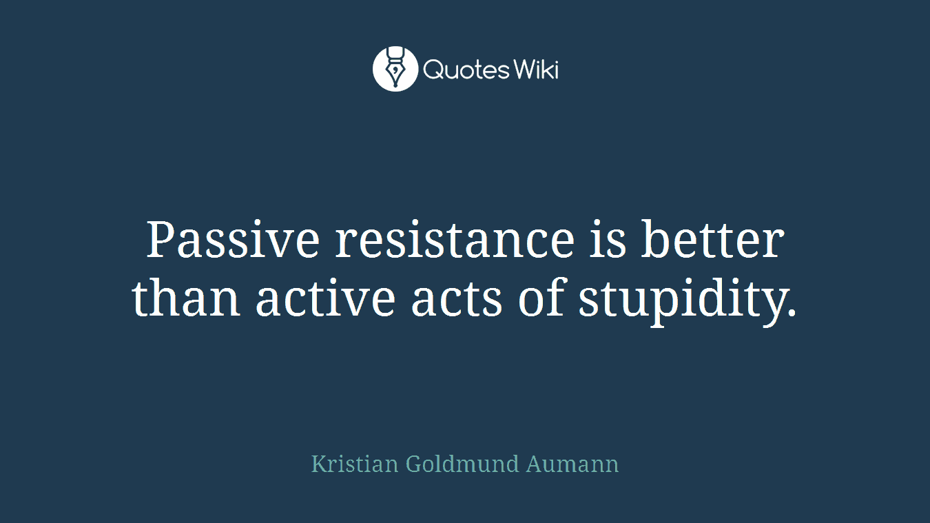 Passive resistance is better than active acts of stupidity.