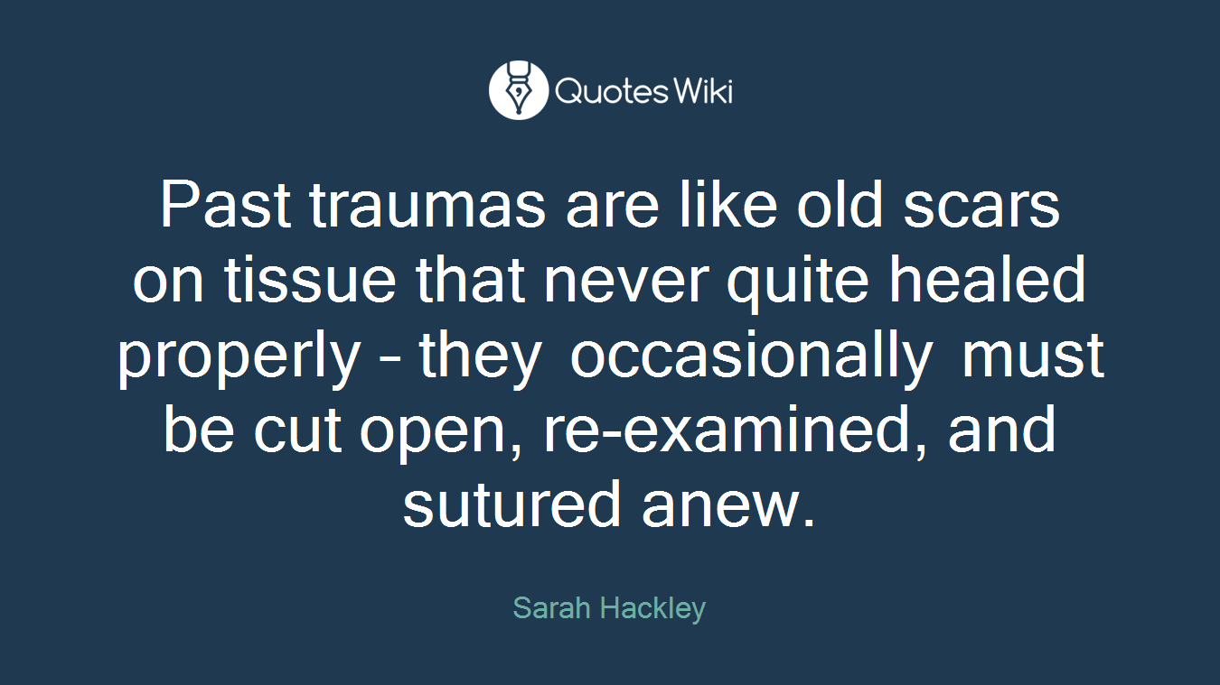 Past traumas are like old scars on tissue that never quite healed properly – they occasionally must be cut open, re-examined, and sutured anew.