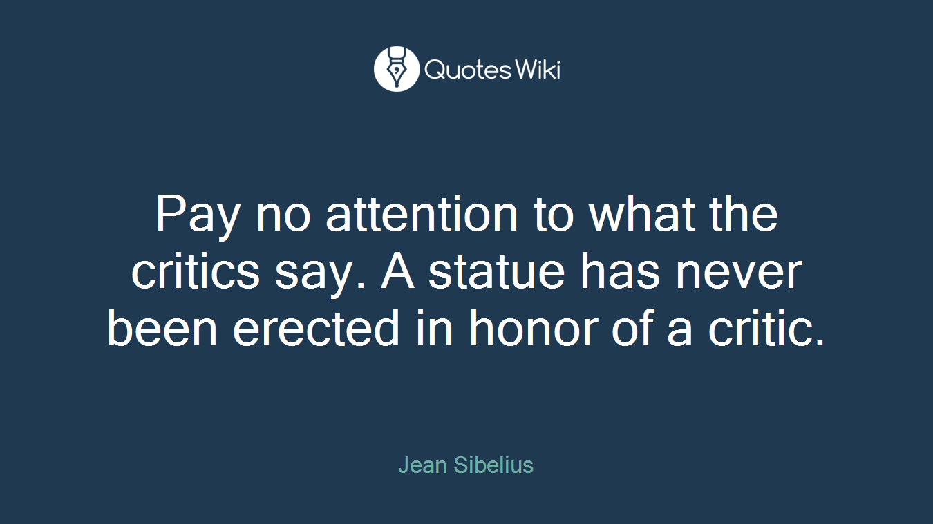 Pay no attention to what the critics say. A statue has never been erected in honor of a critic.