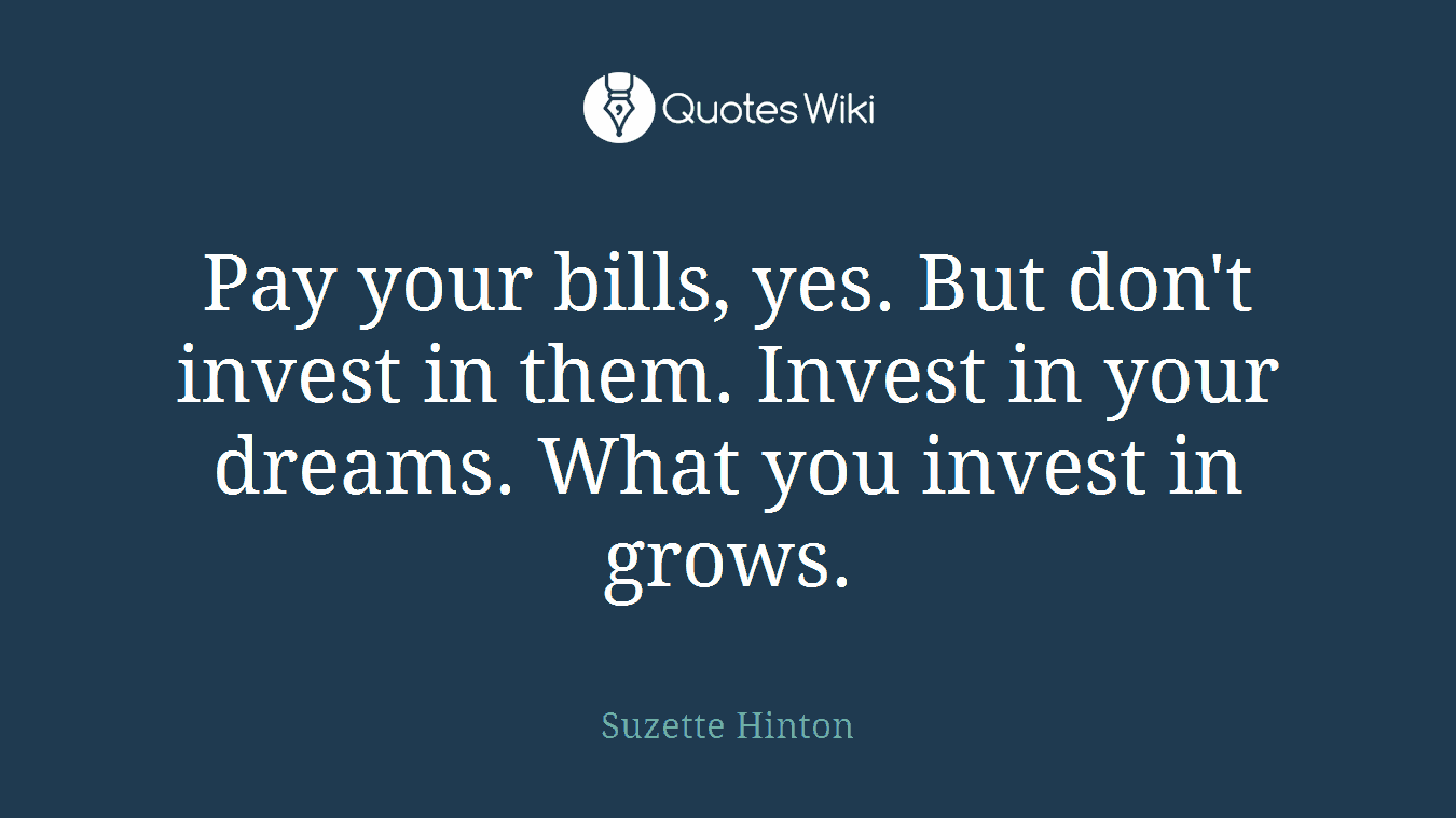 Pay your bills, yes. But don't invest in them. Invest in your dreams. What you invest in grows.