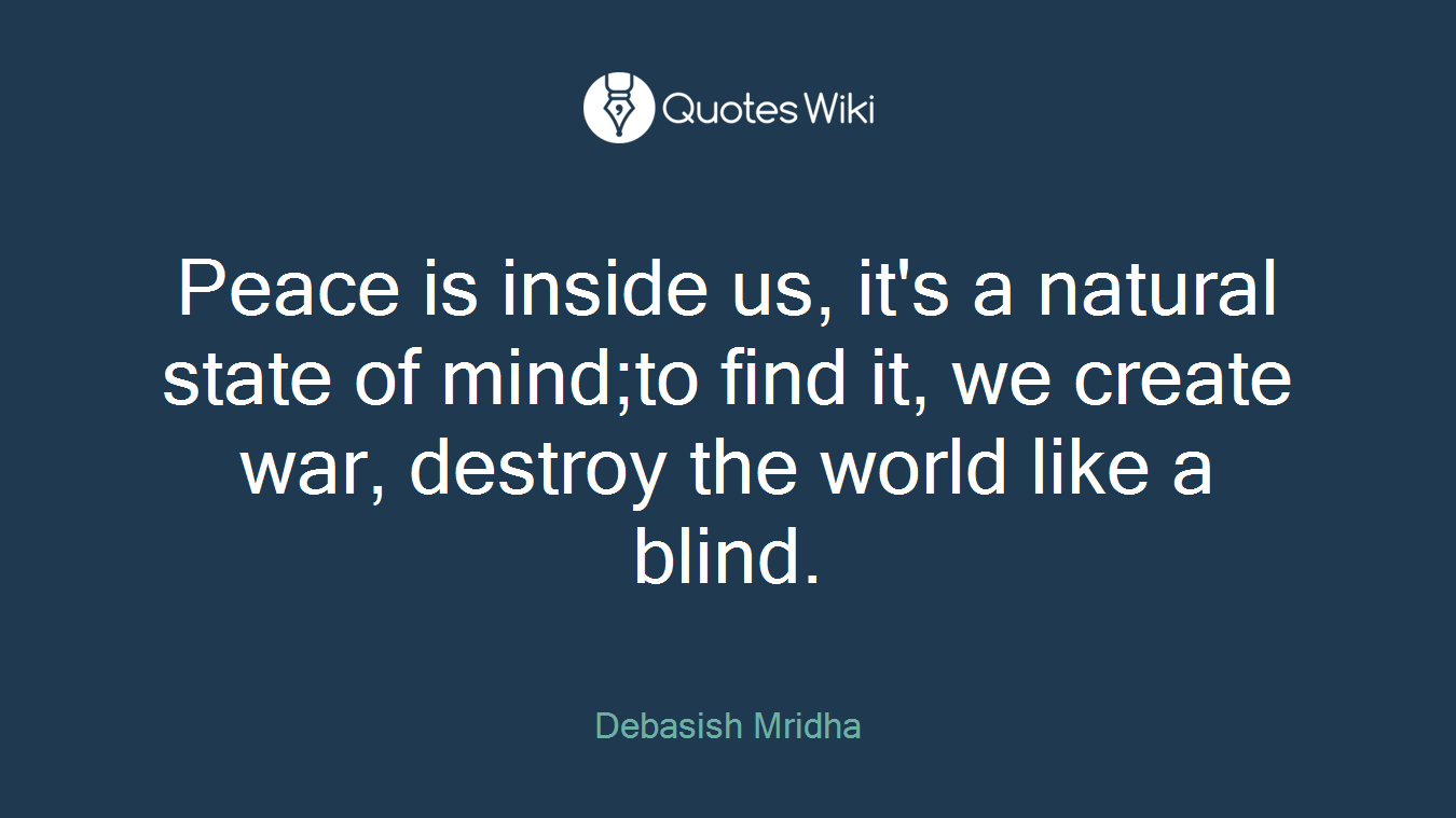 Peace is inside us, it's a natural state of mind;to find it, we create war, destroy the world like a blind.