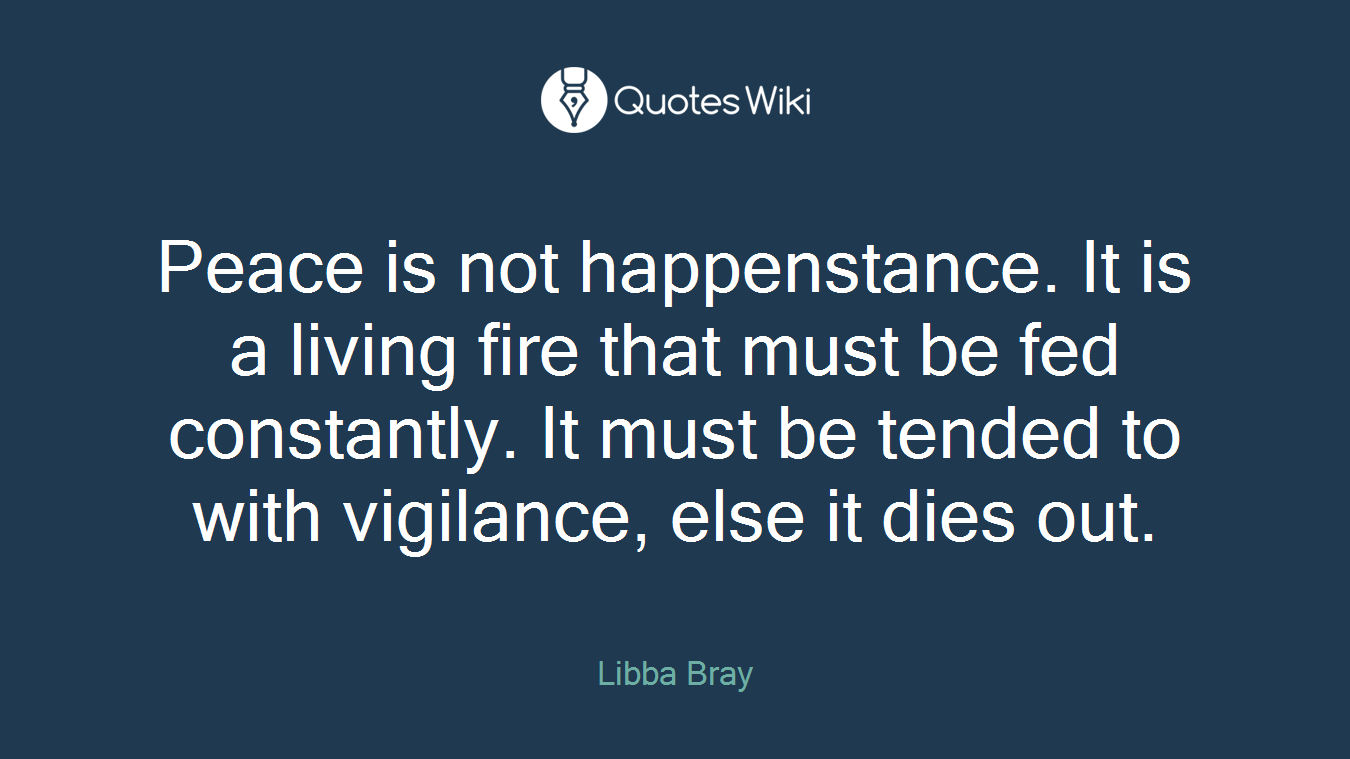 Peace is not happenstance. It is a living fire that must be fed constantly. It must be tended to with vigilance, else it dies out.