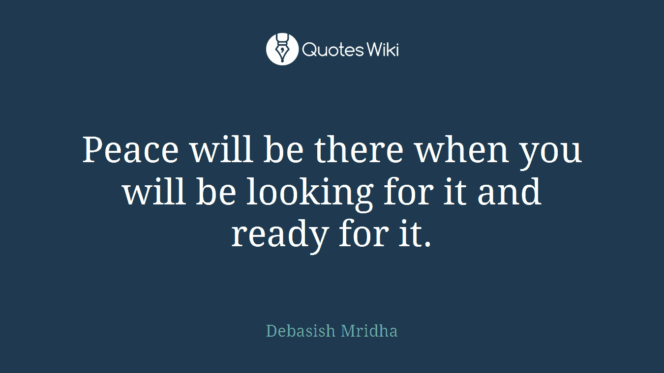 Peace will be there when you will be looking for it and ready for it.