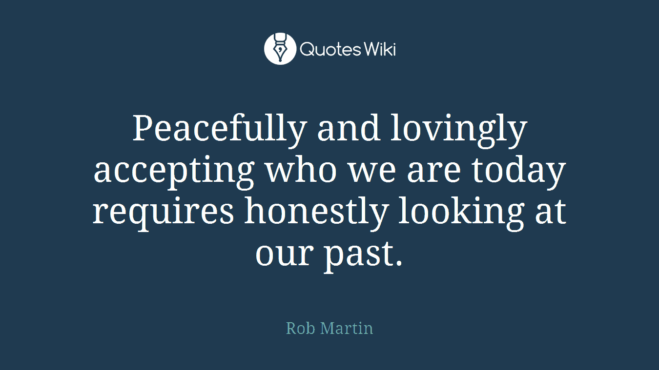 Peacefully and lovingly accepting who we are today requires honestly looking at our past.