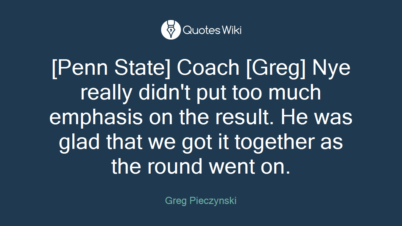 [Penn State] Coach [Greg] Nye really didn't put too much emphasis on the result. He was glad that we got it together as the round went on.