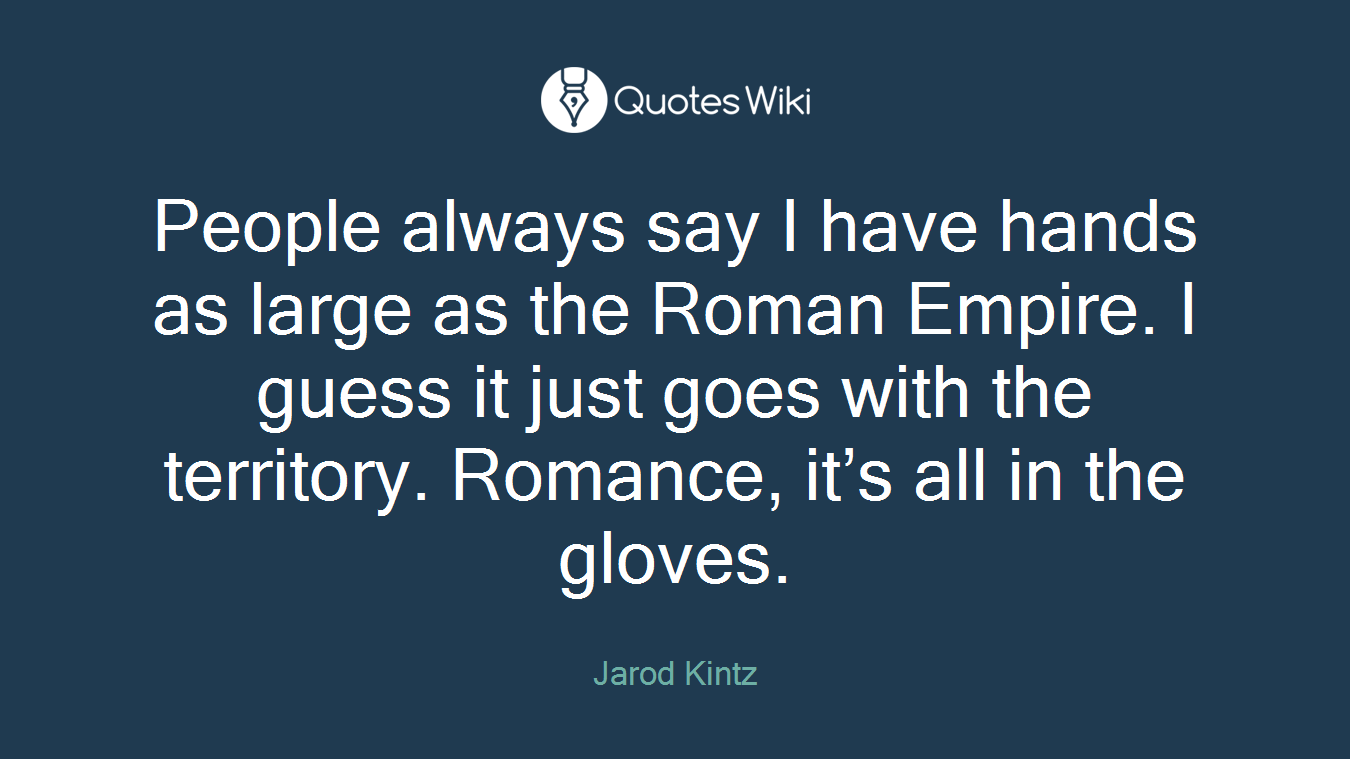 People always say I have hands as large as the Roman Empire. I guess it just goes with the territory. Romance, it’s all in the gloves.