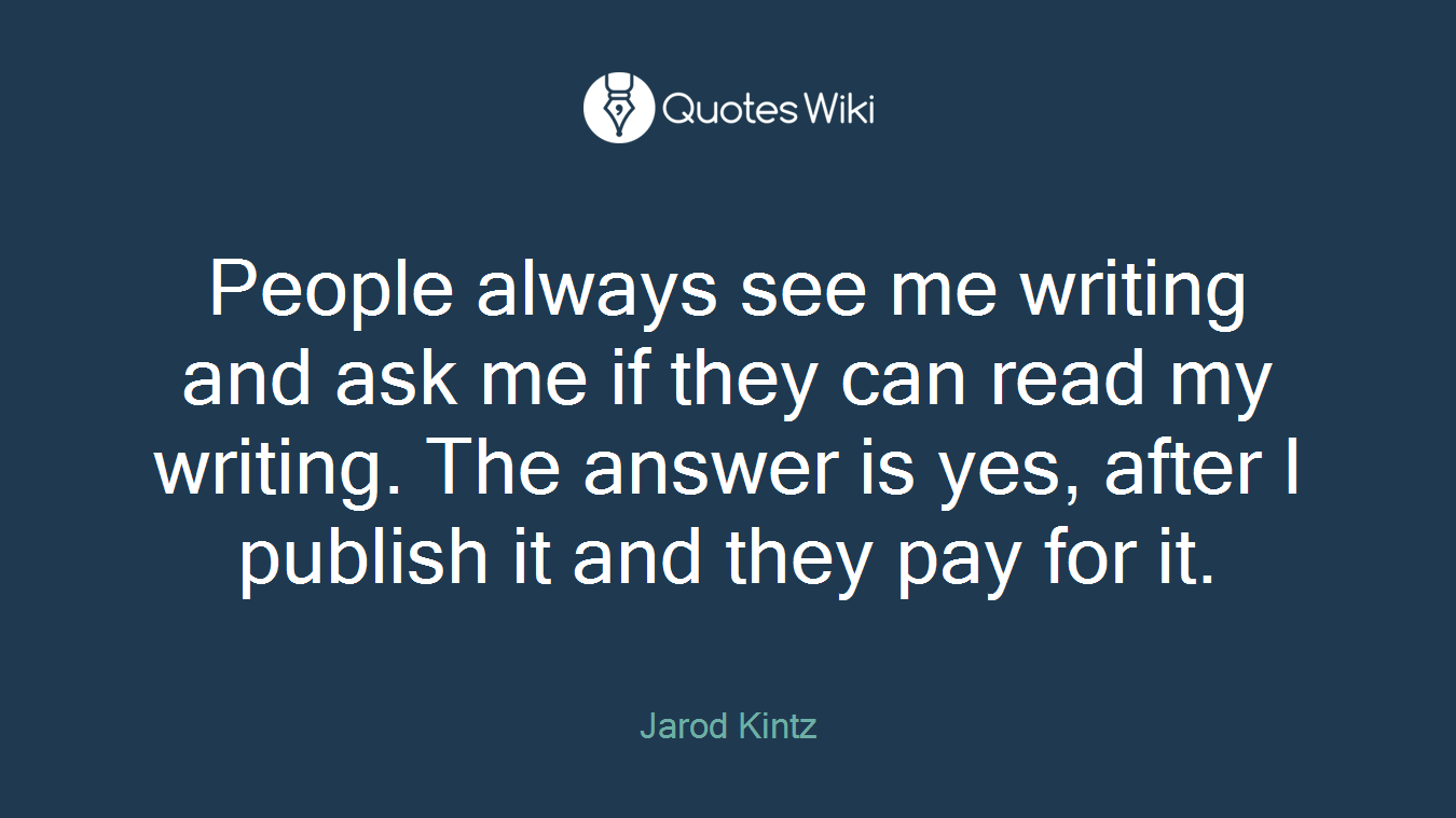 People always see me writing and ask me if they can read my writing. The answer is yes, after I publish it and they pay for it.