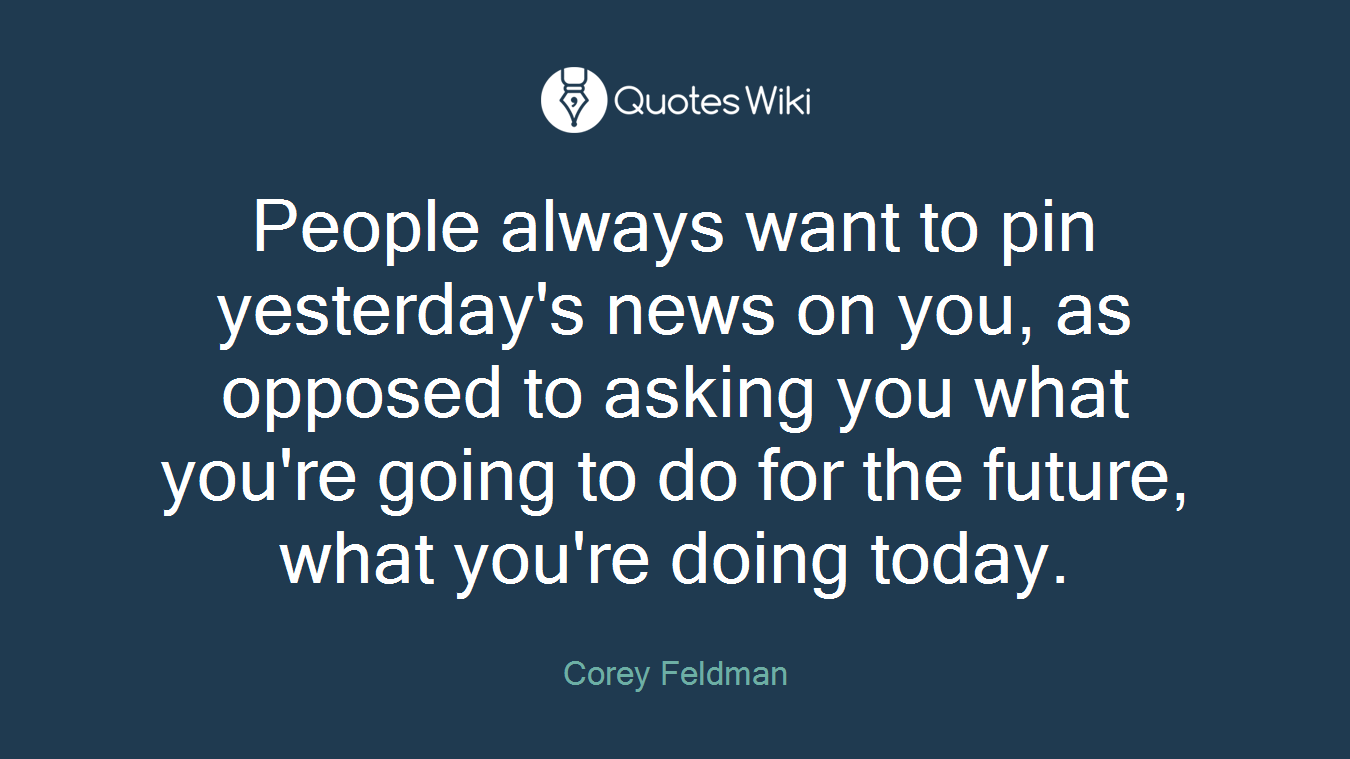 People always want to pin yesterday's news on you, as opposed to asking you what you're going to do for the future, what you're doing today.