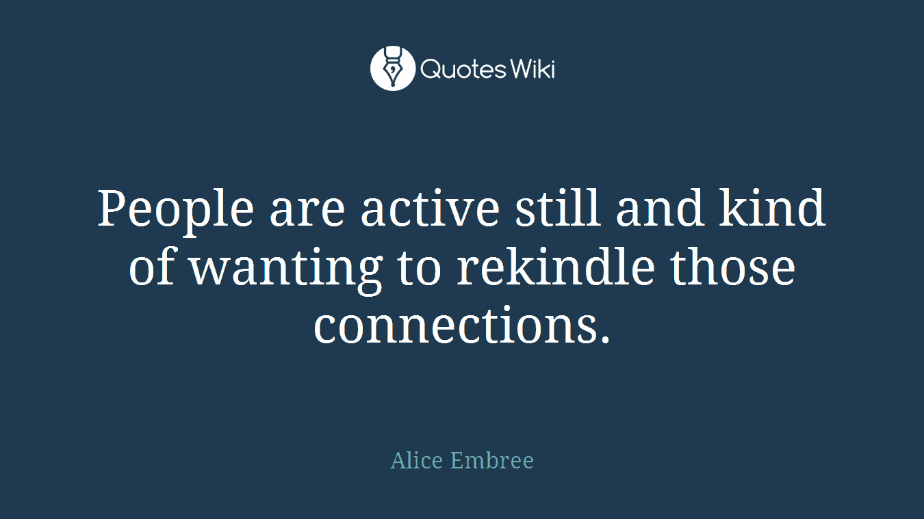 People are active still and kind of wanting to rekindle those connections.