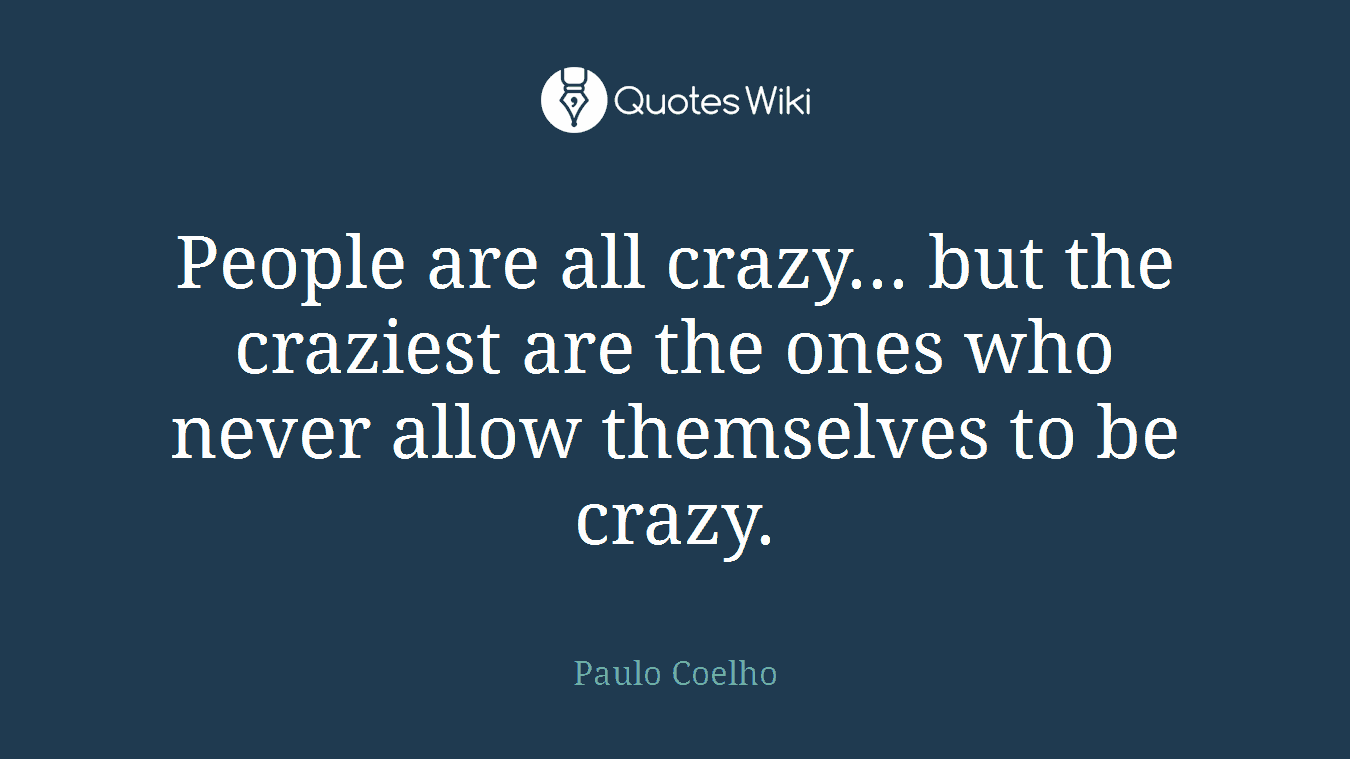 People are all crazy... but the craziest are the ones who never allow themselves to be crazy.