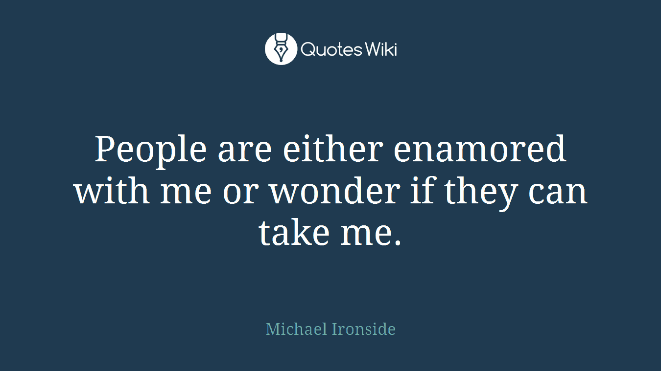 People are either enamored with me or wonder if they can take me.