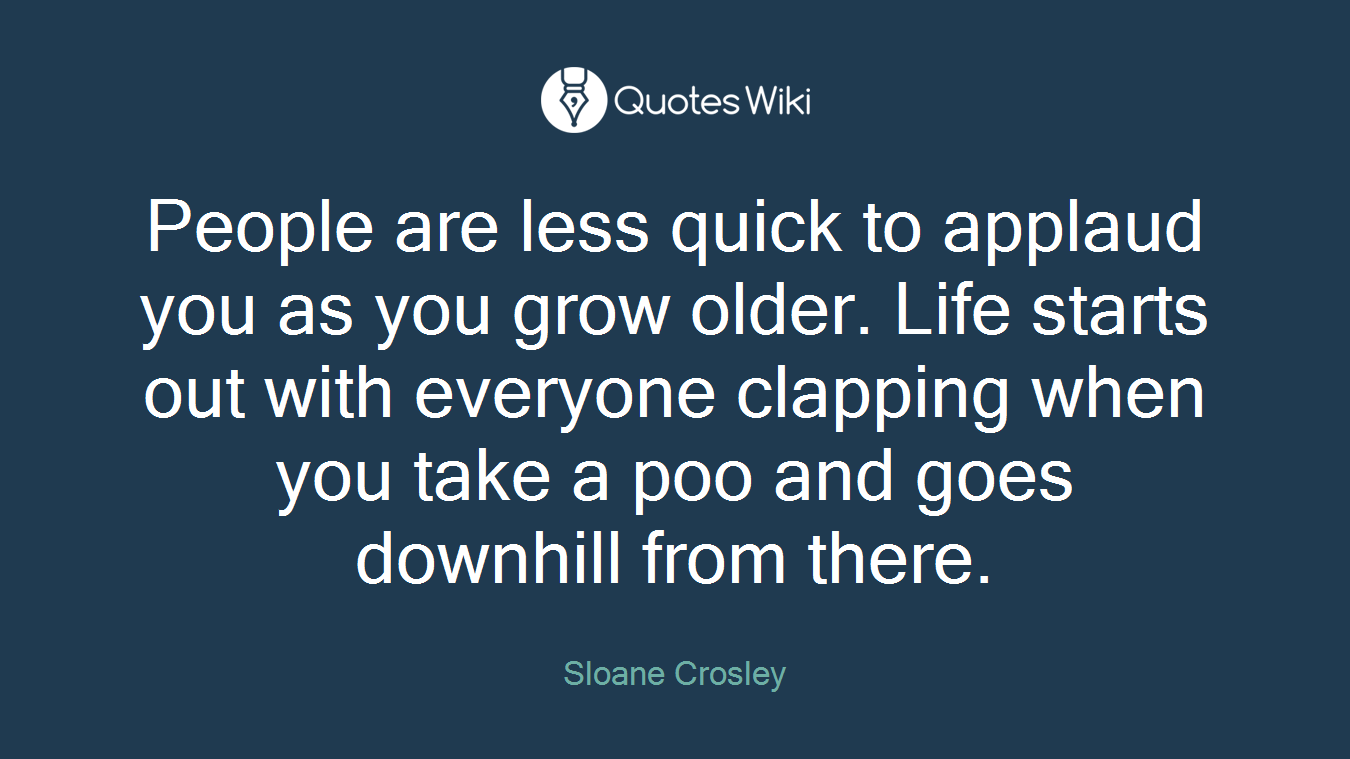 People are less quick to applaud you as you grow older. Life starts out with everyone clapping when you take a poo and goes downhill from there.