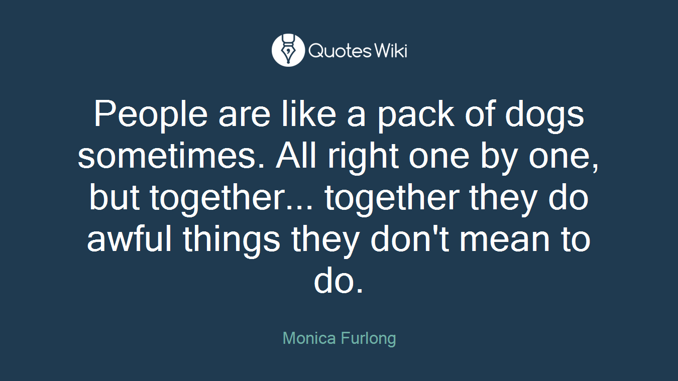 People are like a pack of dogs sometimes. All right one by one, but together... together they do awful things they don't mean to do.