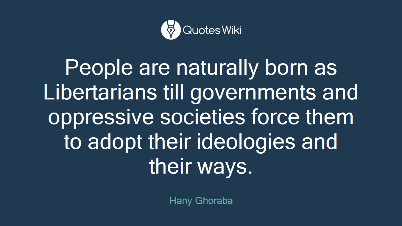 People are naturally born as Libertarians till governments and oppressive societies force them to adopt their ideologies and their ways.