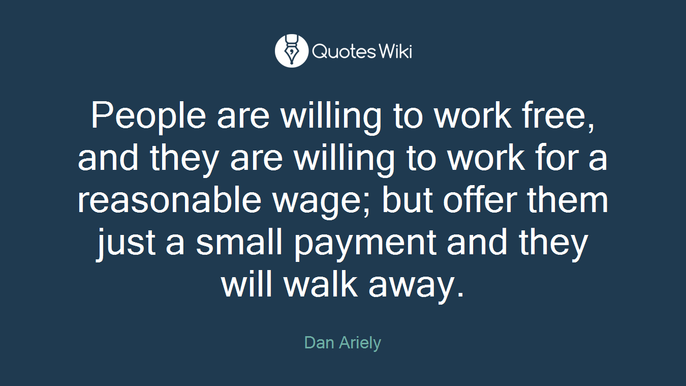 People are willing to work free, and they are willing to work for a reasonable wage; but offer them just a small payment and they will walk away.