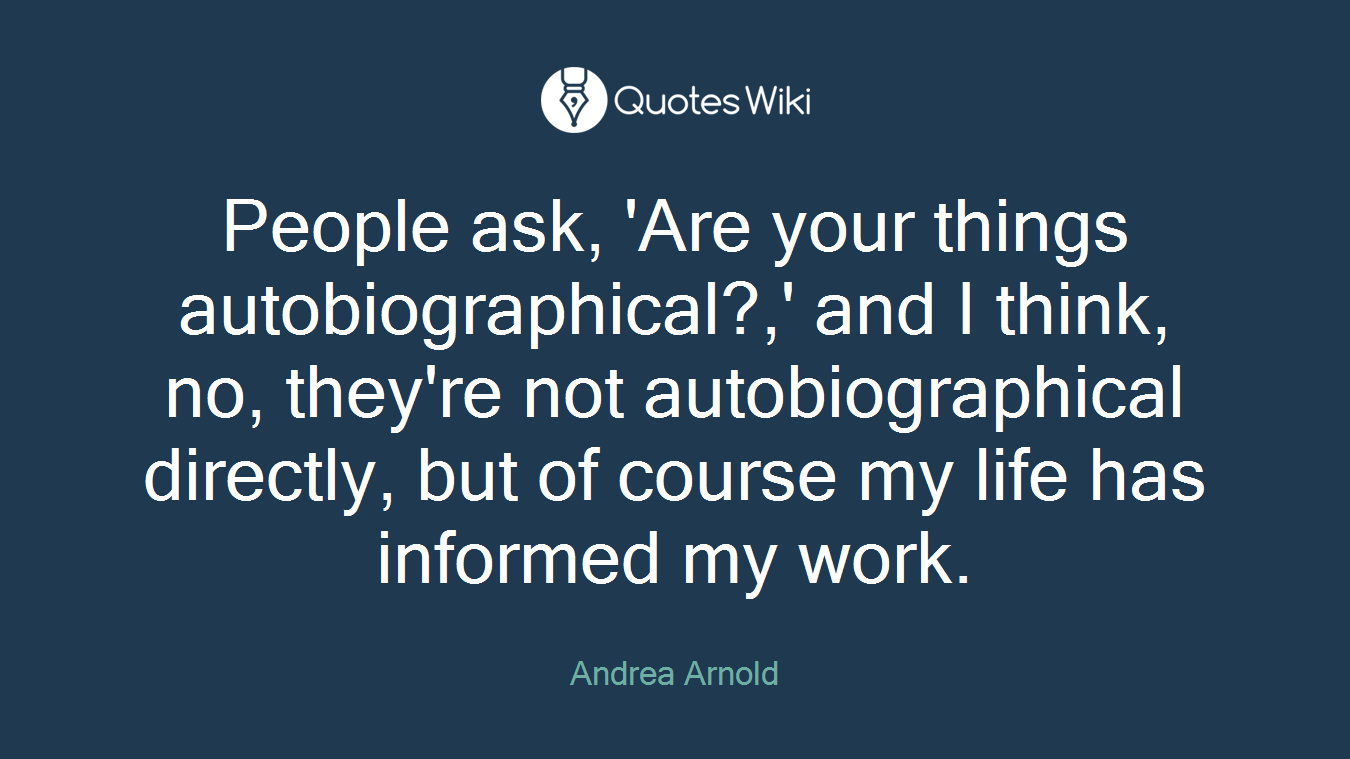 People ask, 'Are your things autobiographical?,' and I think, no, they're not autobiographical directly, but of course my life has informed my work.
