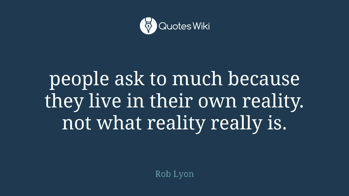 people ask to much because they live in their own reality. not what reality really is.