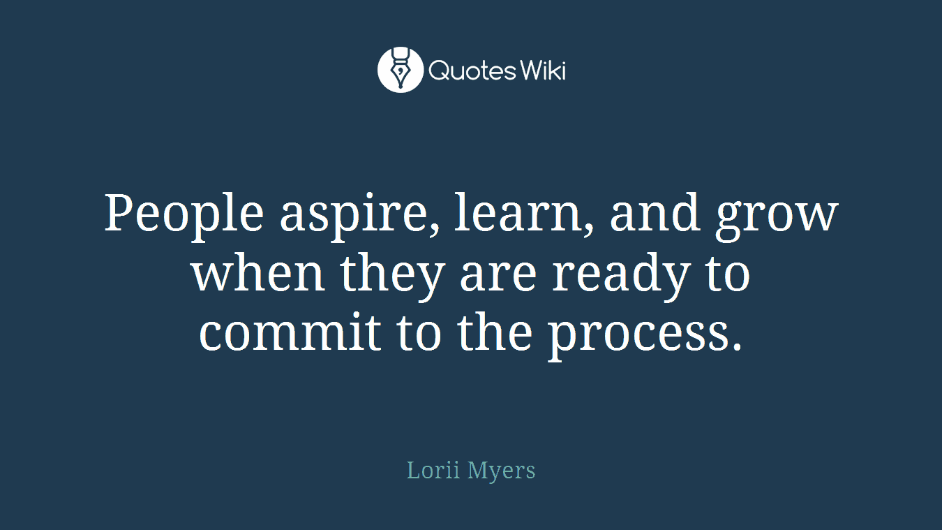 People aspire, learn, and grow when they are ready to commit to the process.