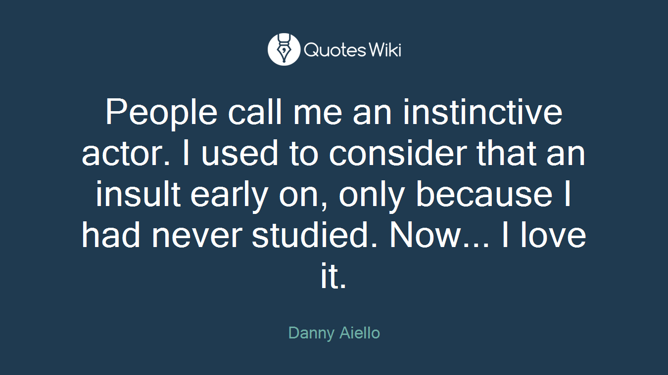 People call me an instinctive actor. I used to consider that an insult early on, only because I had never studied. Now... I love it.