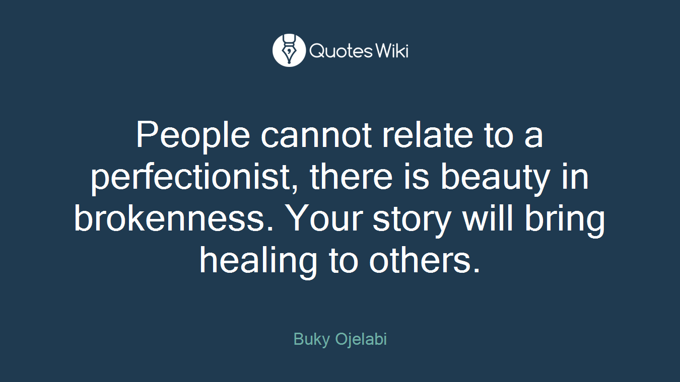 People cannot relate to a perfectionist, there is beauty in brokenness. Your story will bring healing to others.
