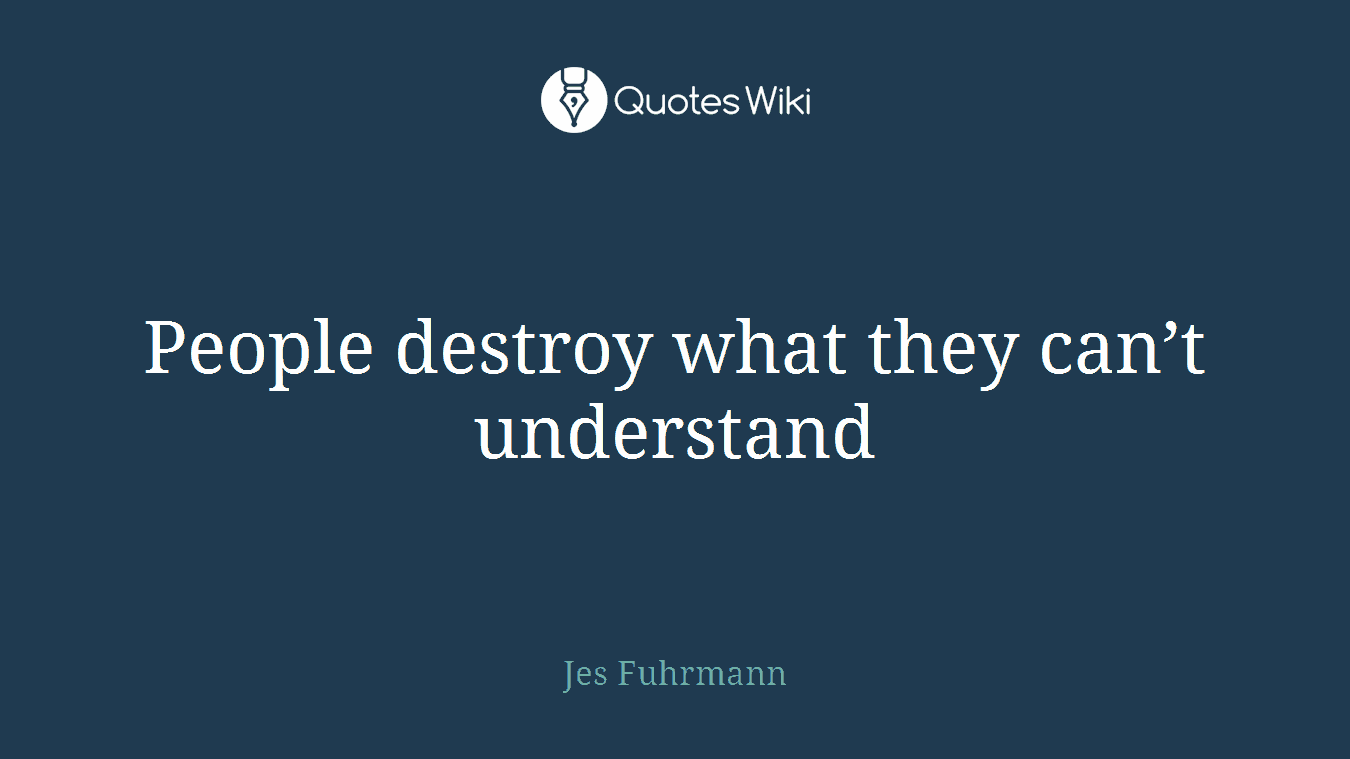 People destroy what they can’t understand