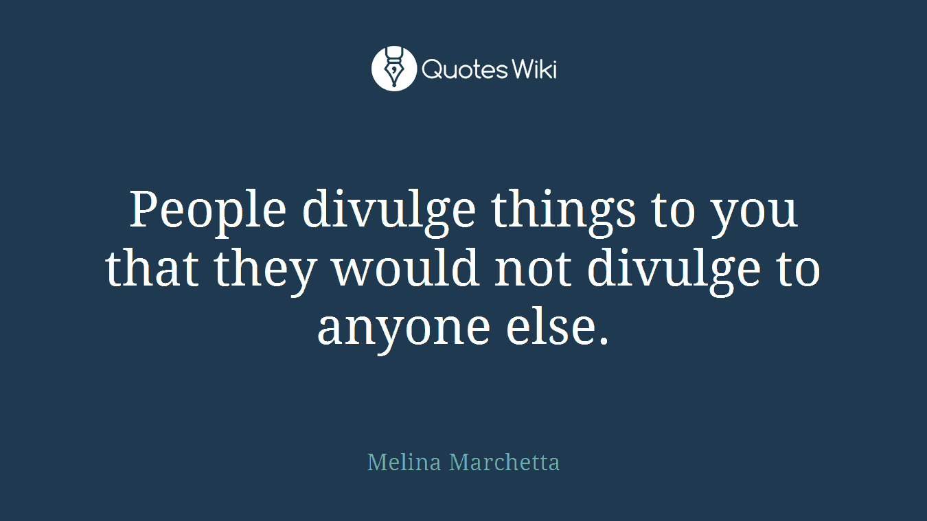 People divulge things to you that they would not divulge to anyone else.