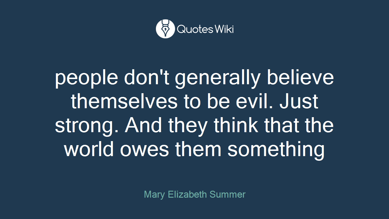 people don't generally believe themselves to be evil. Just strong. And they think that the world owes them something