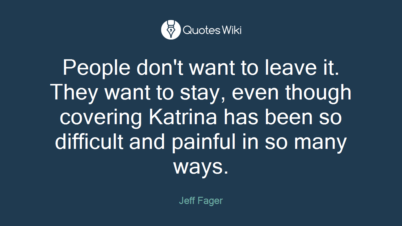 People don't want to leave it. They want to stay, even though covering Katrina has been so difficult and painful in so many ways.