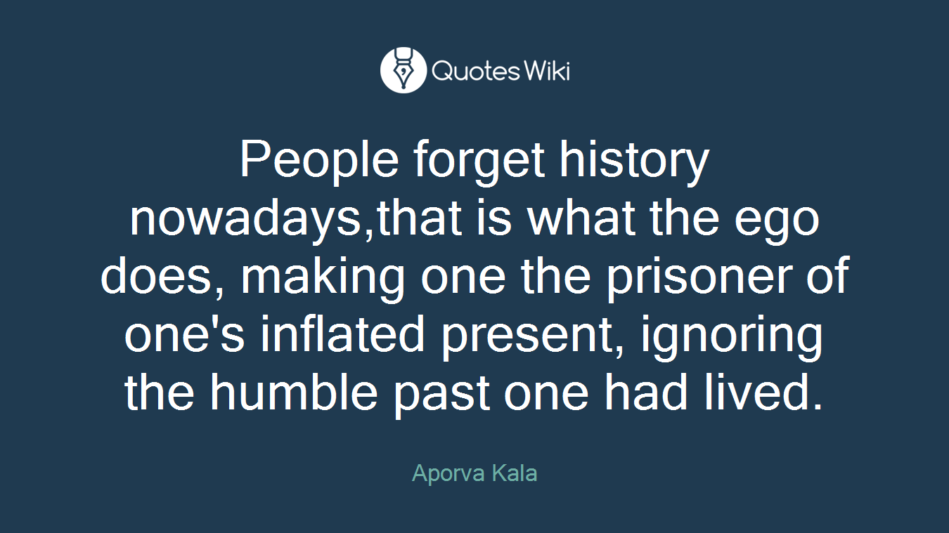 People forget history nowadays,that is what the ego does, making one the prisoner of one's inflated present, ignoring the humble past one had lived.