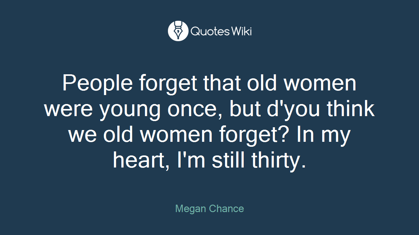 People forget that old women were young once, but d'you think we old women forget? In my heart, I'm still thirty.