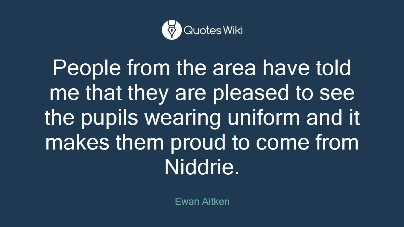 People from the area have told me that they are pleased to see the pupils wearing uniform and it makes them proud to come from Niddrie.