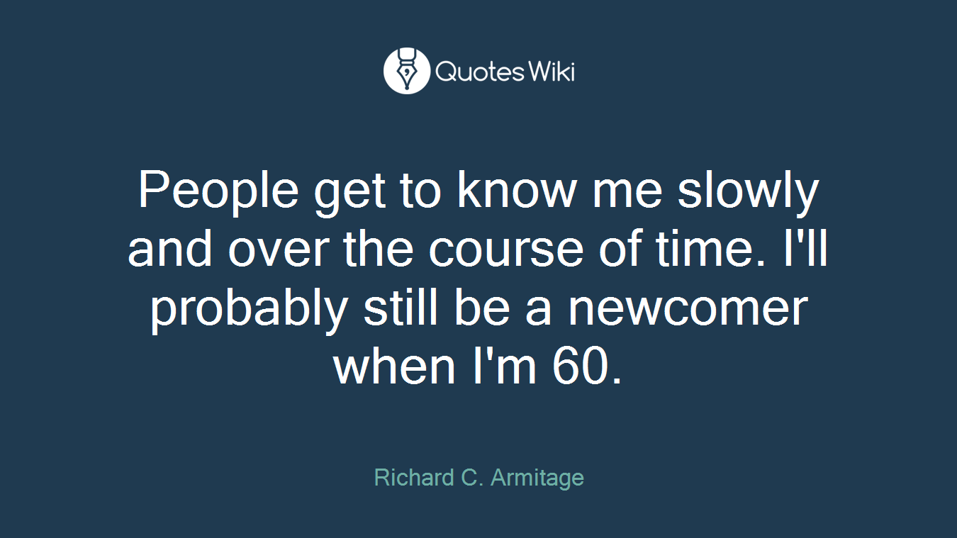 People get to know me slowly and over the course of time. I'll probably still be a newcomer when I'm 60.