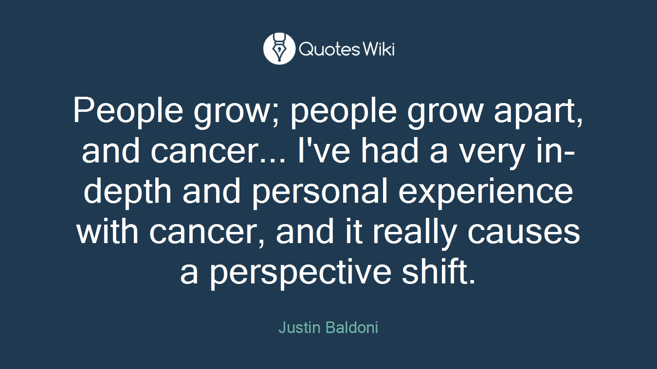 People grow; people grow apart, and cancer... I've had a very in-depth and personal experience with cancer, and it really causes a perspective shift.