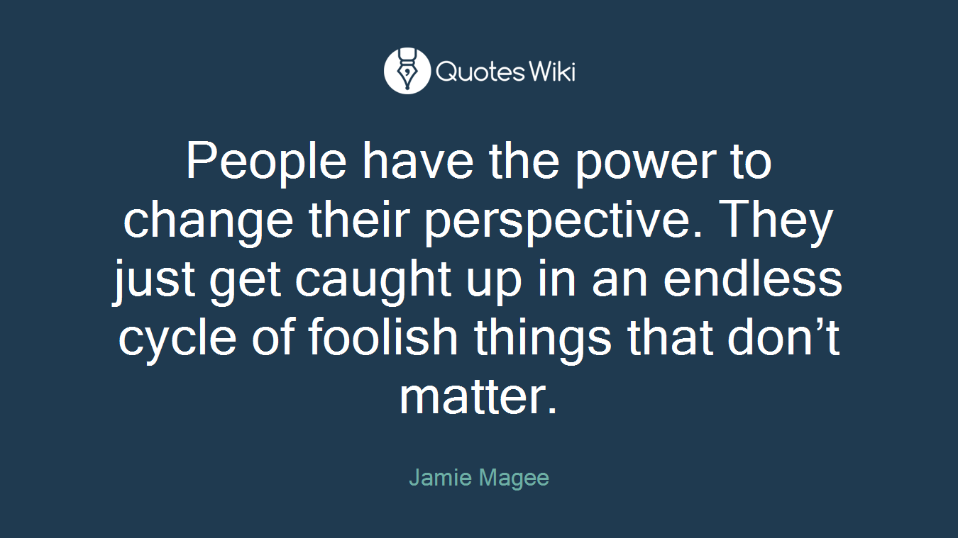 People have the power to change their perspective. They just get caught up in an endless cycle of foolish things that don’t matter.