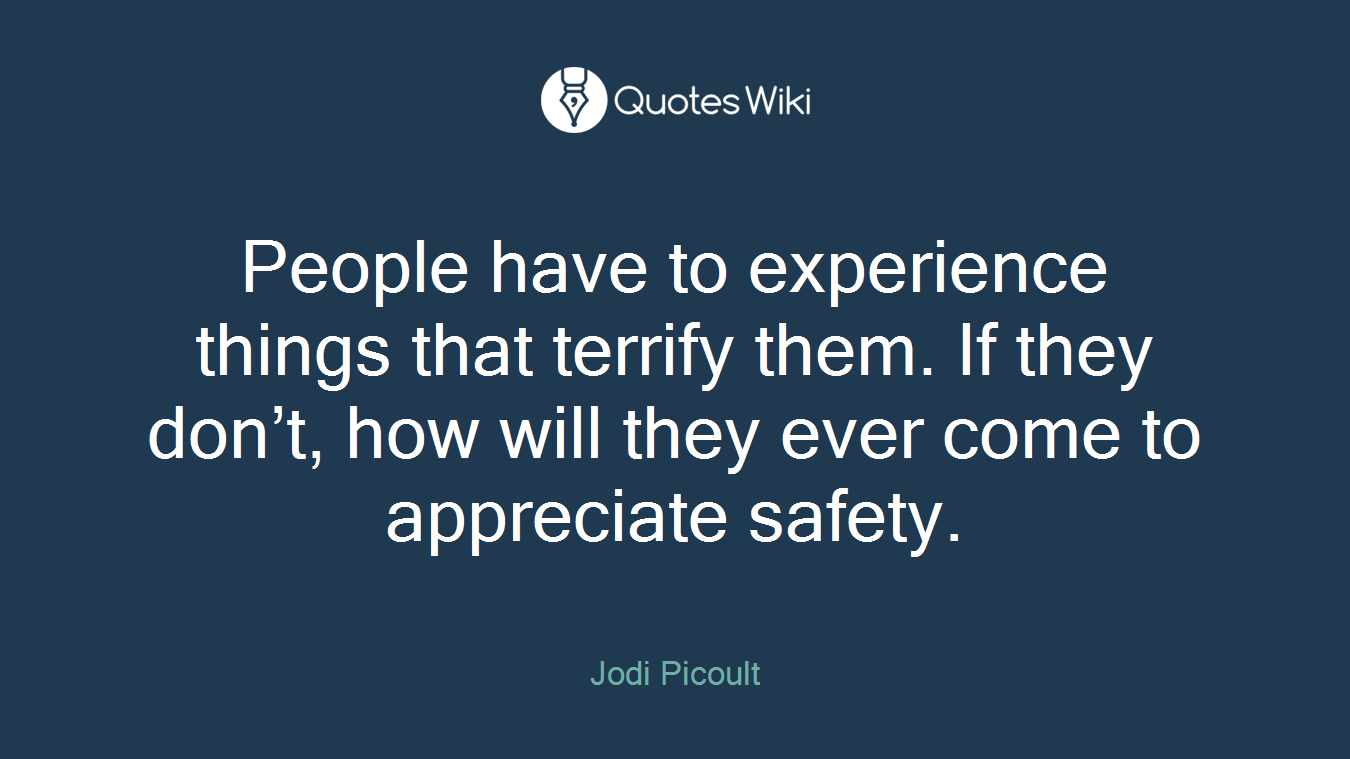 People have to experience things that terrify them. If they don’t, how will they ever come to appreciate safety.