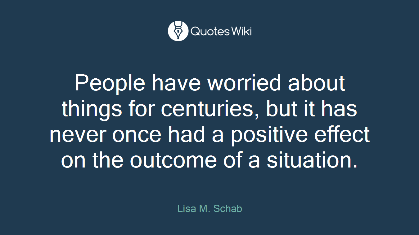 People have worried about things for centuries, but it has never once had a positive effect on the outcome of a situation.