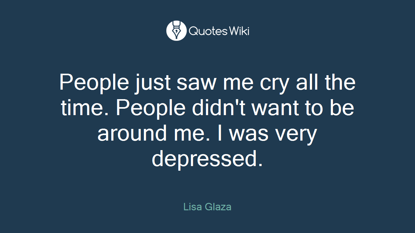 People just saw me cry all the time. People didn't want to be around me. I was very depressed.