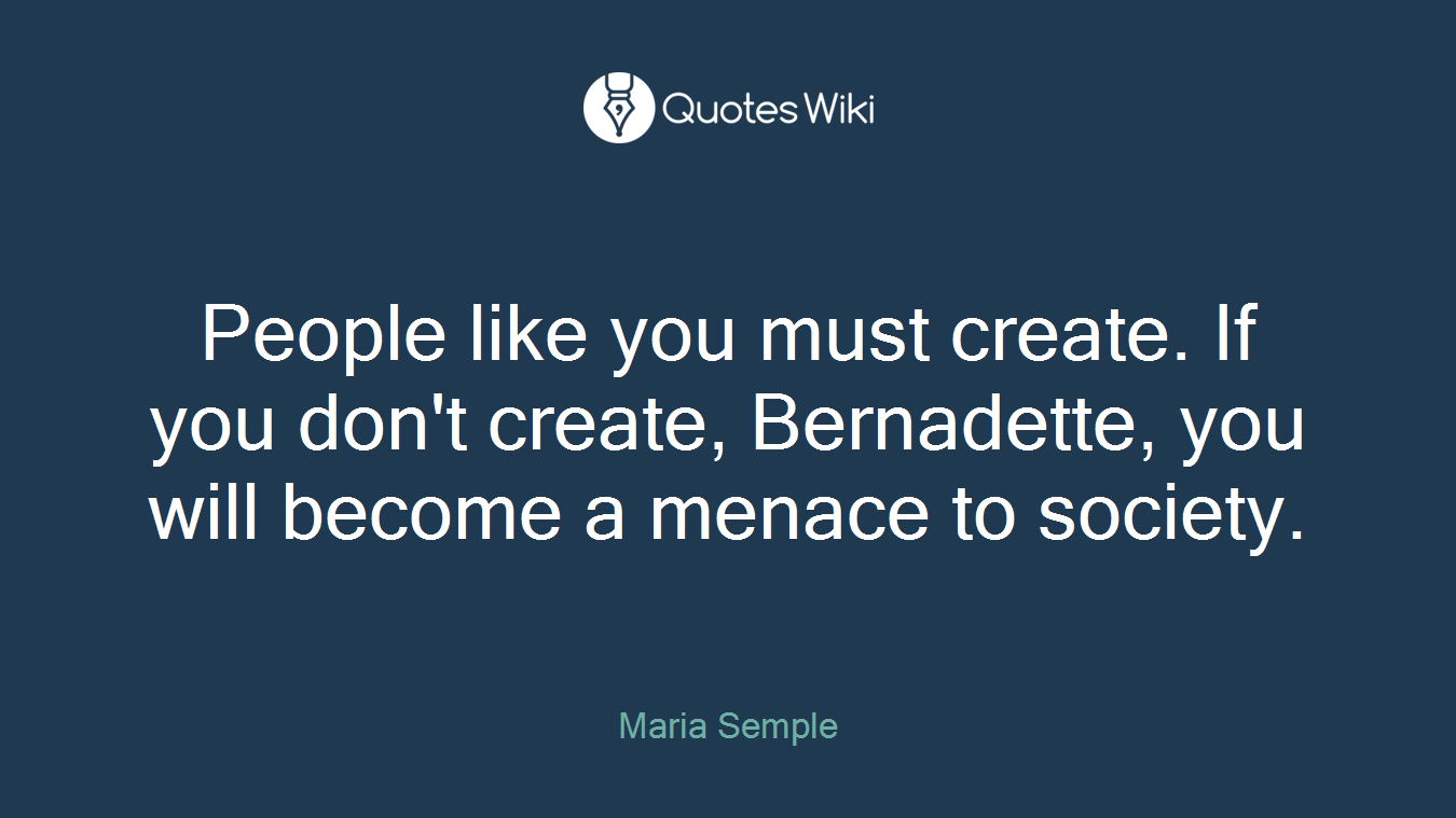 People like you must create. If you don't create, Bernadette, you will become a menace to society.