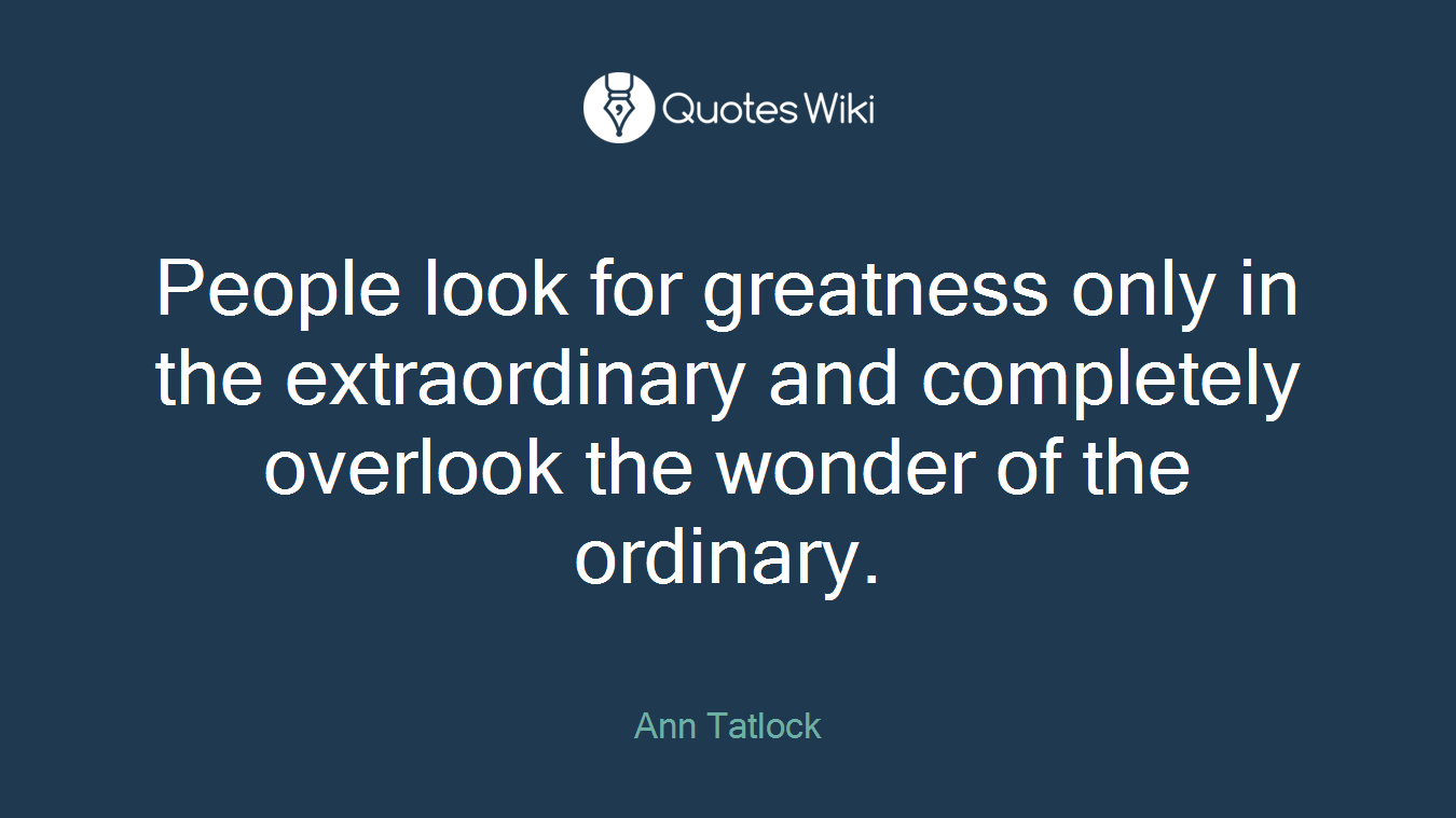 People look for greatness only in the extraordinary and completely overlook the wonder of the ordinary.