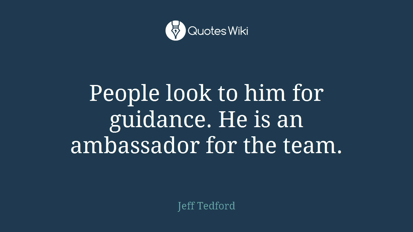 People look to him for guidance. He is an ambassador for the team.
