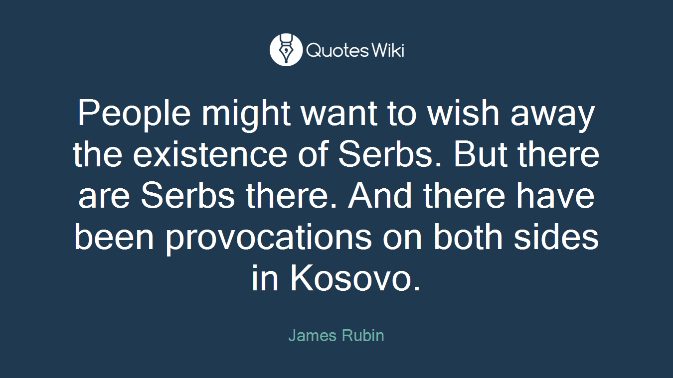 People might want to wish away the existence of Serbs. But there are Serbs there. And there have been provocations on both sides in Kosovo.