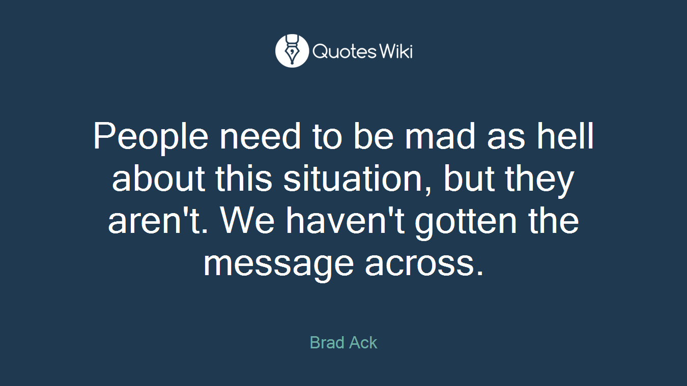 People need to be mad as hell about this situation, but they aren't. We haven't gotten the message across.