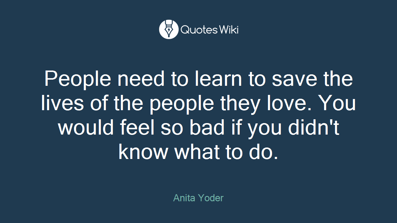 People need to learn to save the lives of the people they love. You would feel so bad if you didn't know what to do.