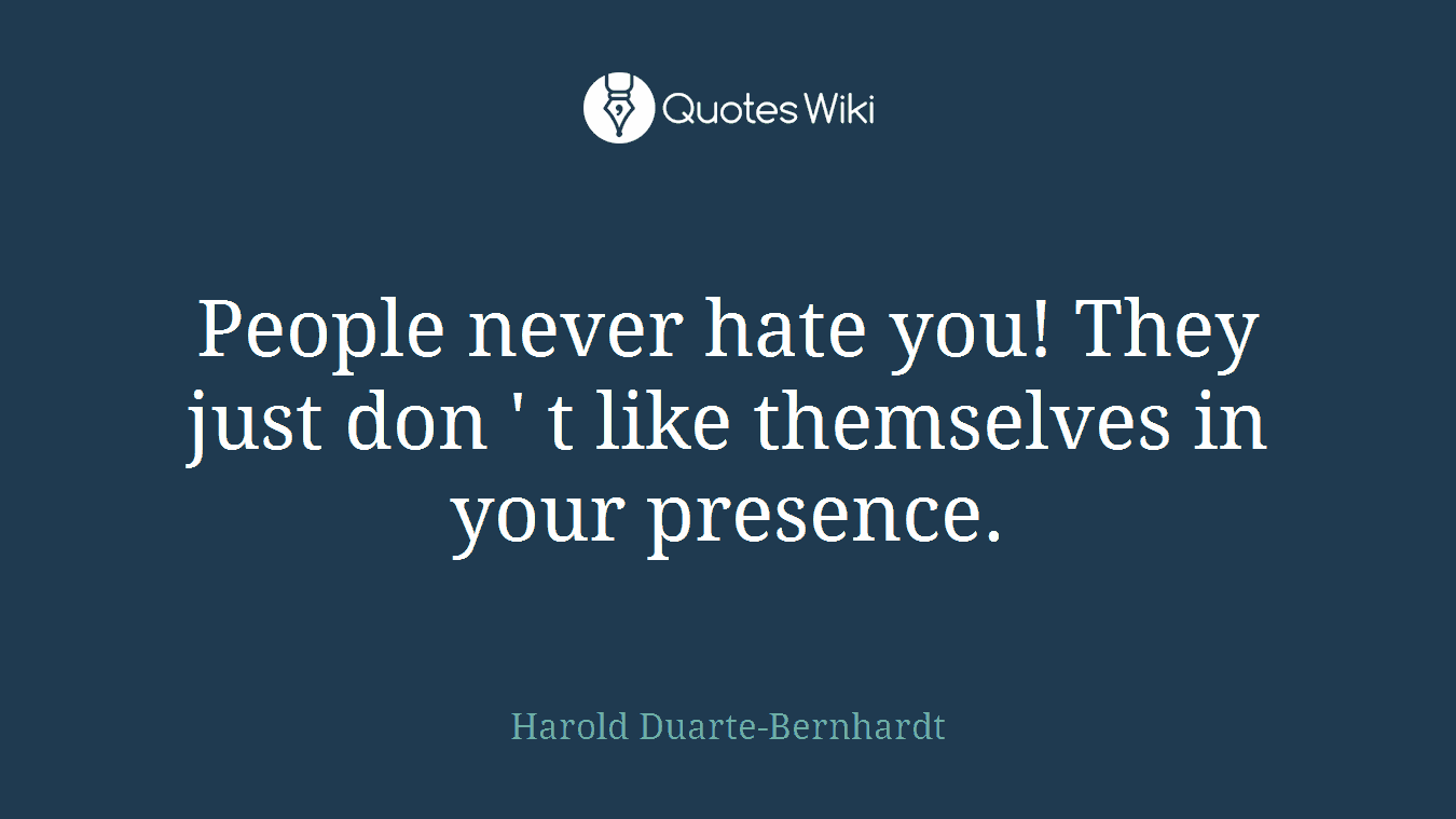 People never hate you! They just don ' t like themselves in your presence.
