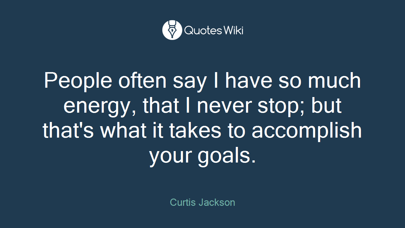 People often say I have so much energy, that I never stop; but that's what it takes to accomplish your goals.