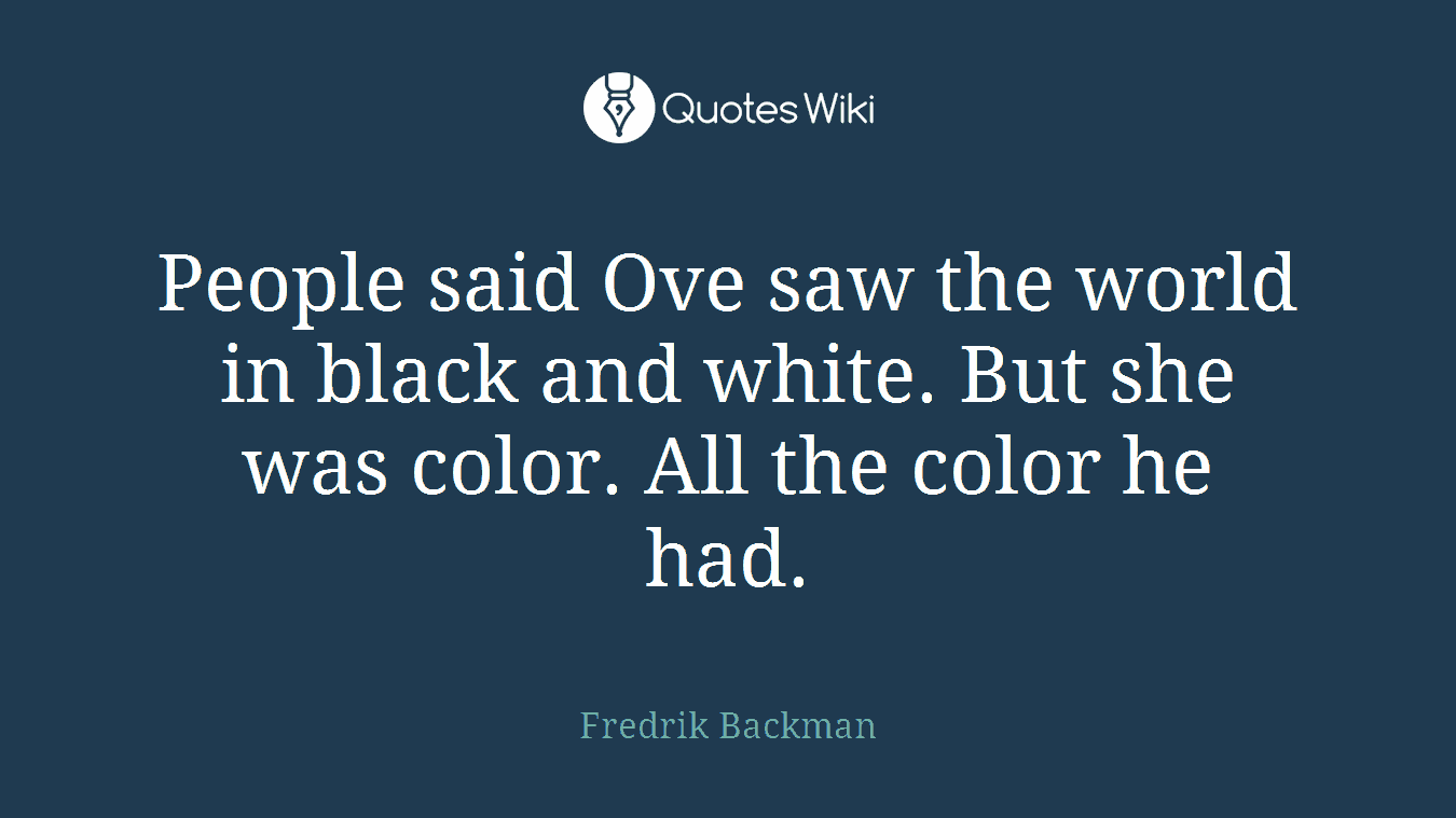 People said Ove saw the world in black and white. But she was color. All the color he had.