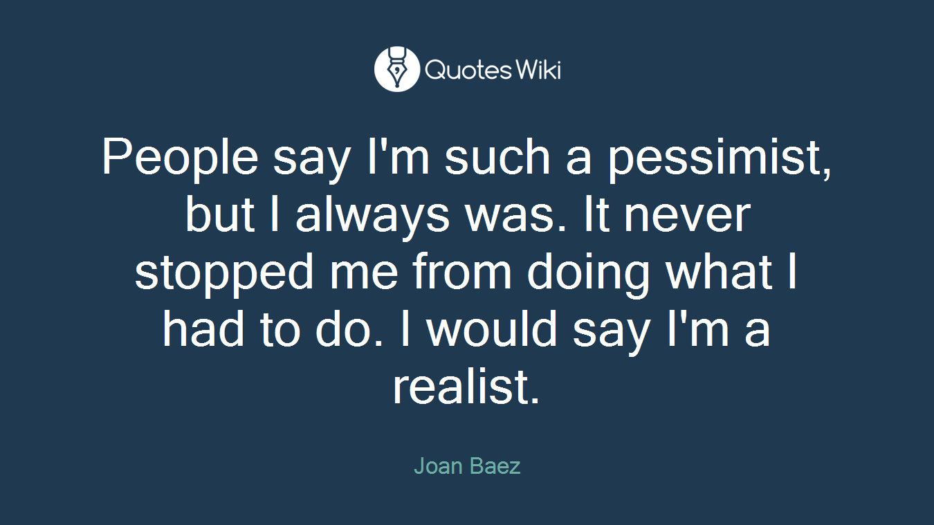 People say I'm such a pessimist, but I always was. It never stopped me from doing what I had to do. I would say I'm a realist.