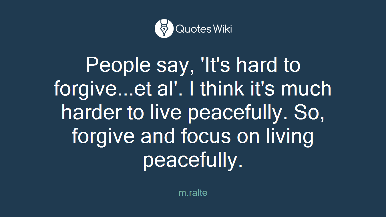 People say, 'It's hard to forgive...et al'. I think it's much harder to live peacefully. So, forgive and focus on living peacefully.