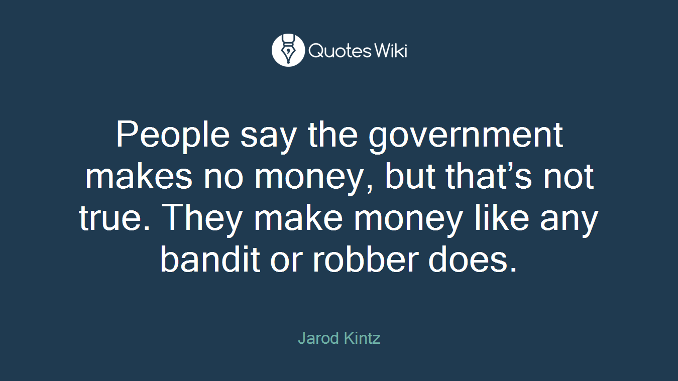 People say the government makes no money, but that’s not true. They make money like any bandit or robber does.