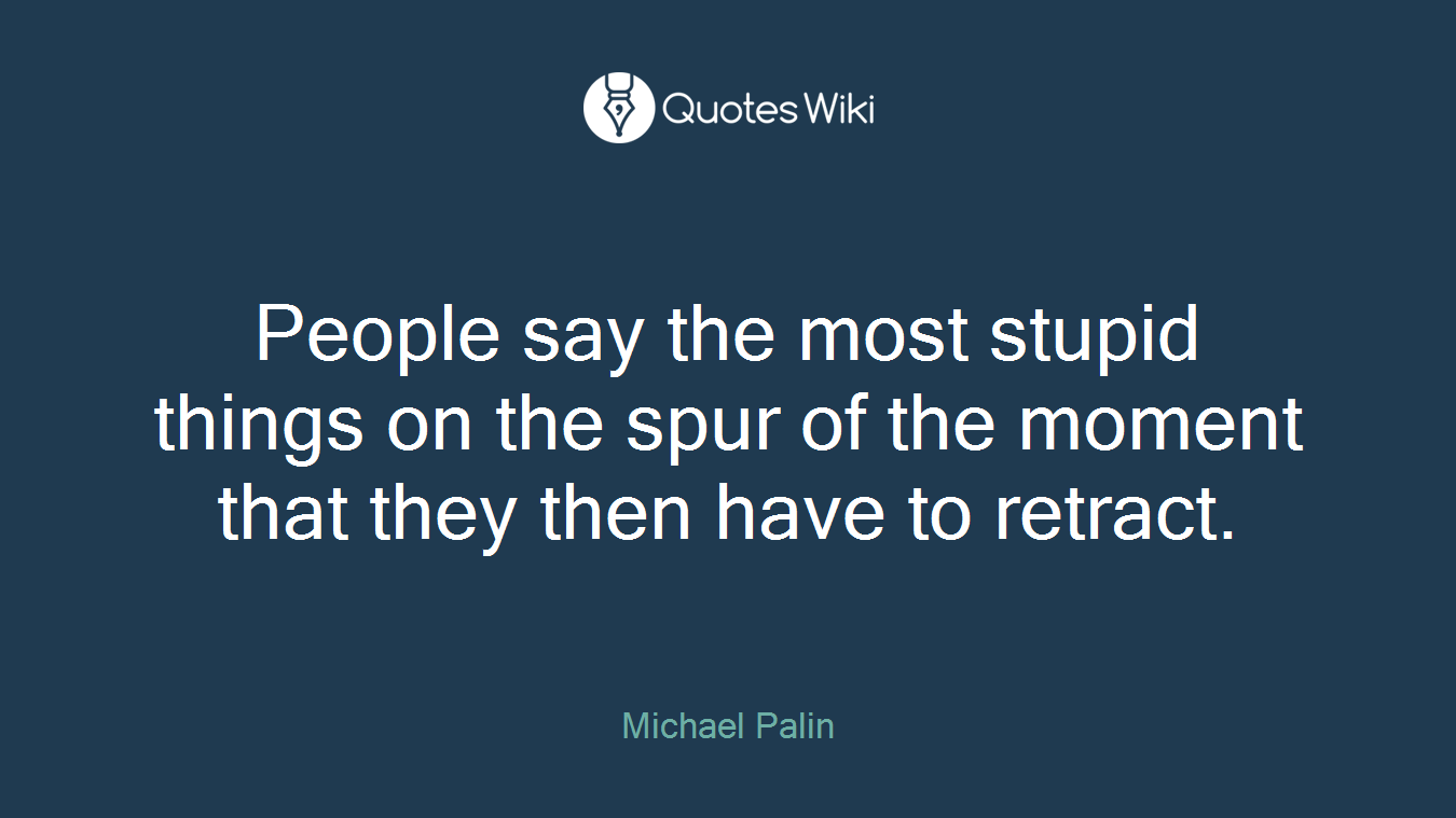 People say the most stupid things on the spur of the moment that they then have to retract.